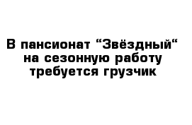 В пансионат “Звёздный“ на сезонную работу требуется грузчик